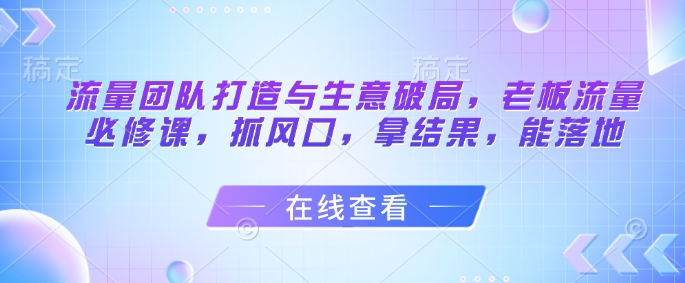 流量团队打造与生意破局，老板流量必修课，抓风口，拿结果，能落地-禾谷轻创网