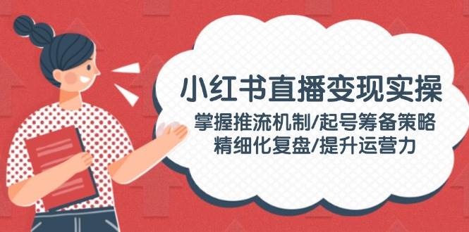 小红书直播变现实操:掌握推流机制/起号筹备策略/精细化复盘/提升运营力-禾谷轻创网