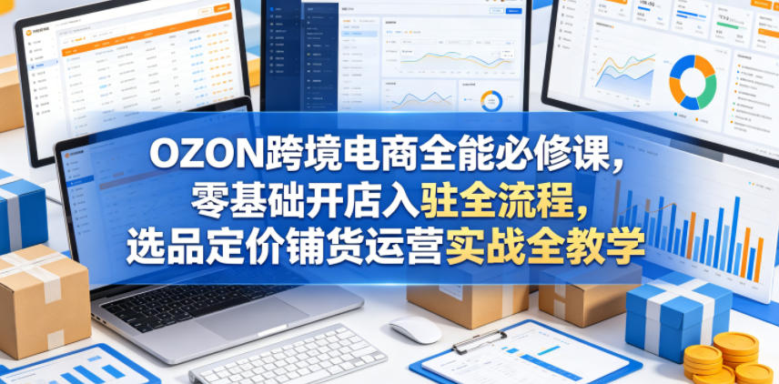 OZON跨境电商全能必修课，零基础开店入驻全流程，选品定价铺货运营实战全教学(更新0605)-禾谷轻创网