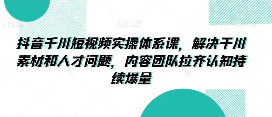 抖音千川短视频实操体系课，解决干川素材和人才问题，内容团队拉齐认知持续爆量-禾谷轻创网