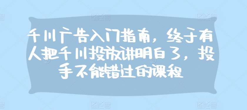 千川广告入门指南，终于有人把千川投放讲明白了，投手不能错过的课程-禾谷轻创网