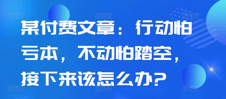 某付费文章：行动怕亏本，不动怕踏空，接下来该怎么办?-禾谷轻创网