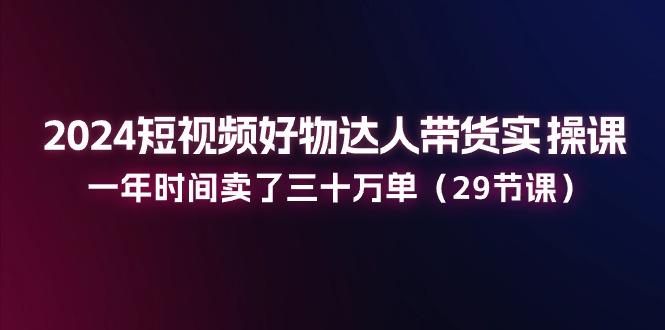 2024短视频好物达人带货实操课：一年时间卖了三十万单(29节课-禾谷轻创网