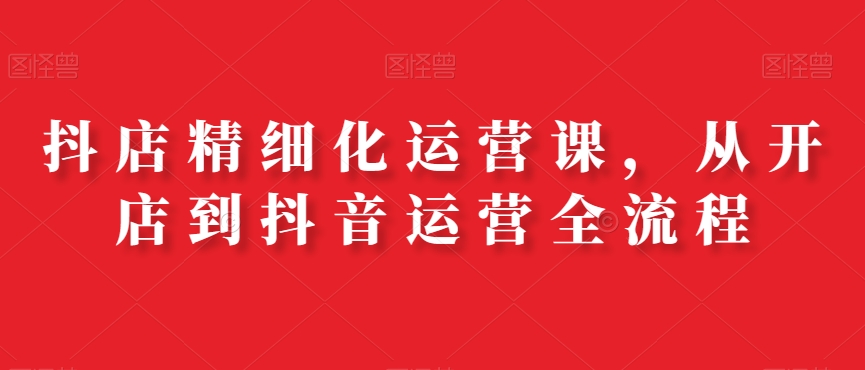 抖店精细化运营课，从开店到抖音运营全流程-禾谷轻创网