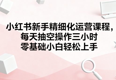 小红书新手精细化运营课程，每天抽空操作三小时，零基础小白轻松上手-禾谷轻创网