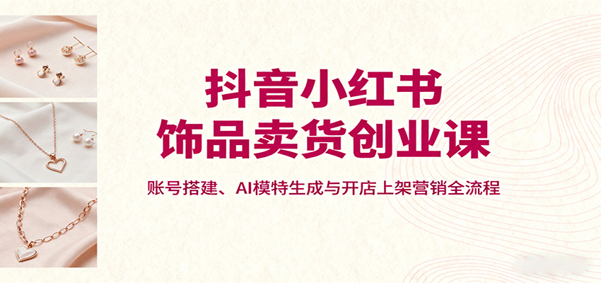 抖音小红书饰品卖货创业课，账号搭建、AI模特生成与开店上架营销全流程-禾谷轻创网