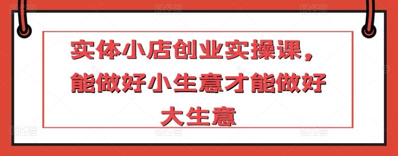 实体小店创业实操课，能做好小生意才能做好大生意-禾谷轻创网