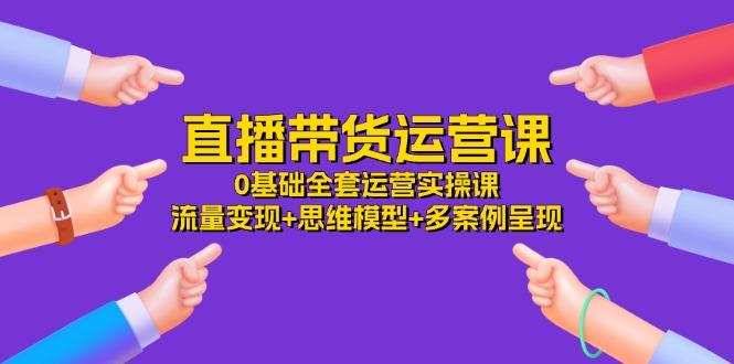 直播带货运营课，0基础全套运营实操课 流量变现+思维模型+多案例呈现-34节-禾谷轻创网