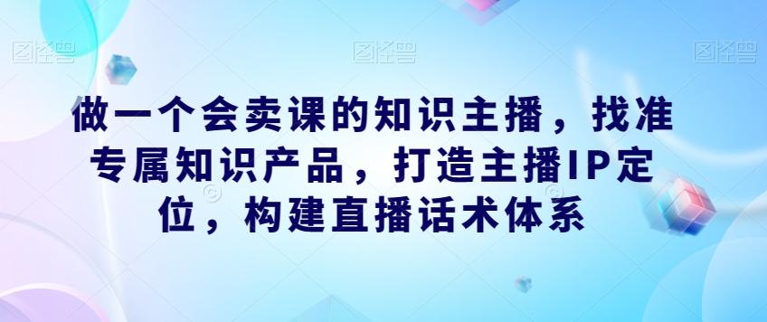 做一个会卖课的知识主播，找准专属知识产品，打造主播IP定位，构建直播话术体系-禾谷轻创网