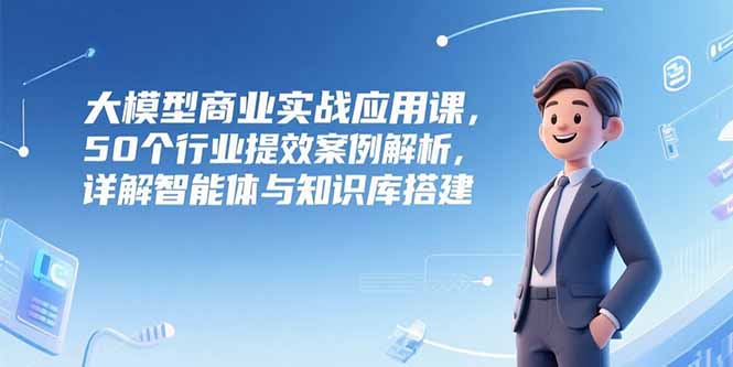 大模型商业实战应用课，50个行业提效案例解析，详解智能体与知识库搭建-禾谷轻创网