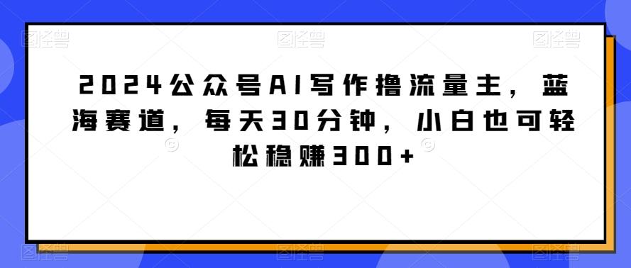2024公众号AI写作撸流量主，蓝海赛道，每天30分钟，小白也可轻松稳赚300+【揭秘】-禾谷轻创网