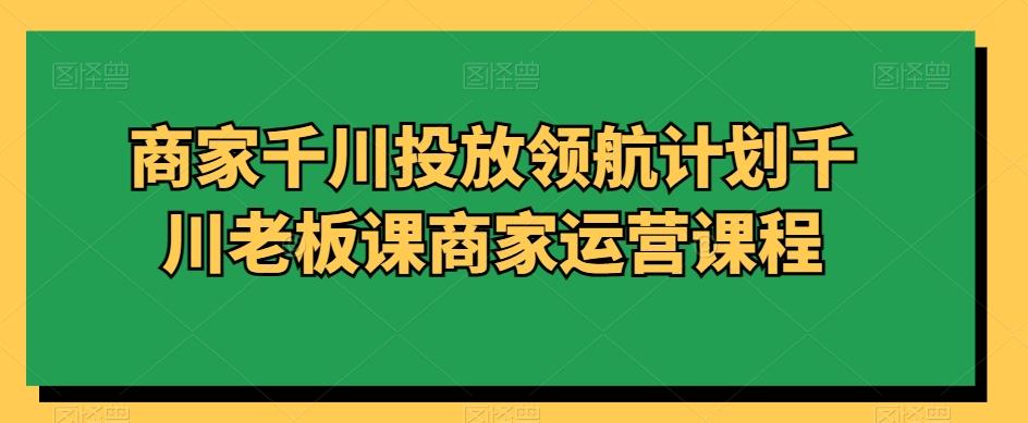 商家千川投放领航计划千川老板课商家运营课程-禾谷轻创网