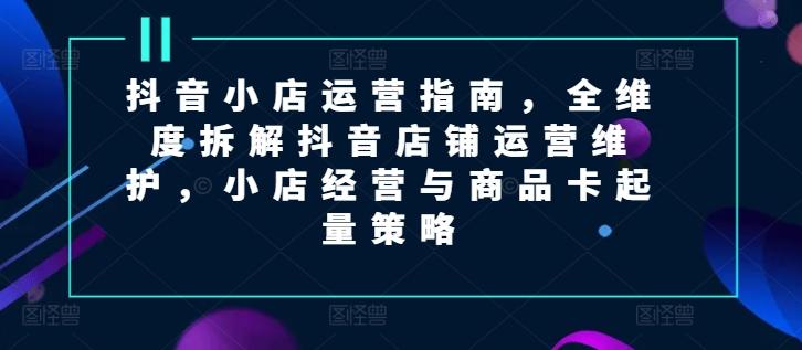 抖音小店运营指南，全维度拆解抖音店铺运营维护，小店经营与商品卡起量策略-禾谷轻创网