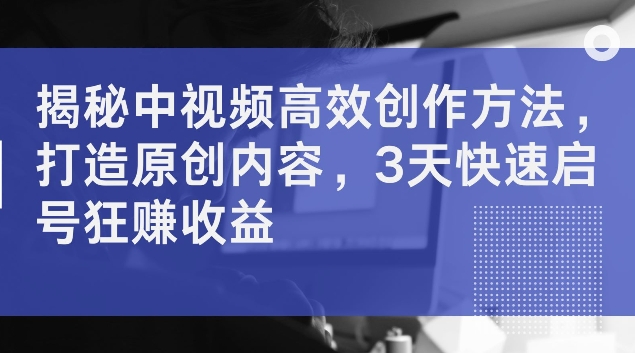 揭秘中视频高效创作方法，打造原创内容，3天快速启号狂赚收益【揭秘】-禾谷轻创网