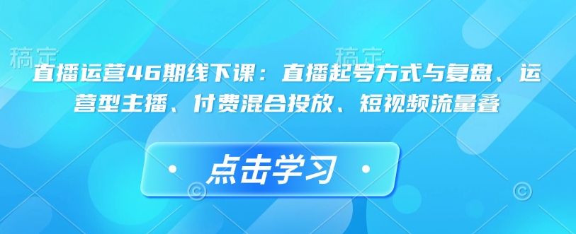 直播运营46期线下课：直播起号方式与复盘、运营型主播、付费混合投放、短视频流量叠-禾谷轻创网