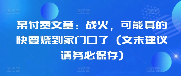 某付费文章：战火，可能真的快要烧到家门口了 (文末建议请务必保存)-禾谷轻创网