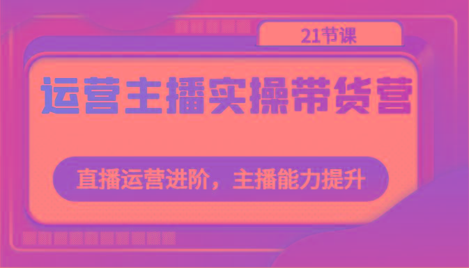 运营主播实操带货营：直播运营进阶，主播能力提升(21节课)-禾谷轻创网