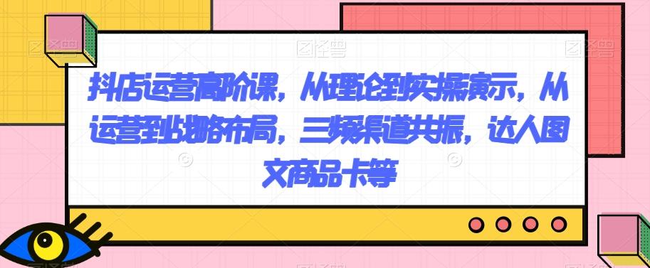 抖店运营高阶课，从理论到实操演示，从运营到战略布局，三频渠道共振，达人图文商品卡等-禾谷轻创网
