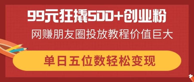 99元狂撬500+创业粉，网赚朋友圈投放教程价值巨大，单日五位数轻松变现-禾谷轻创网
