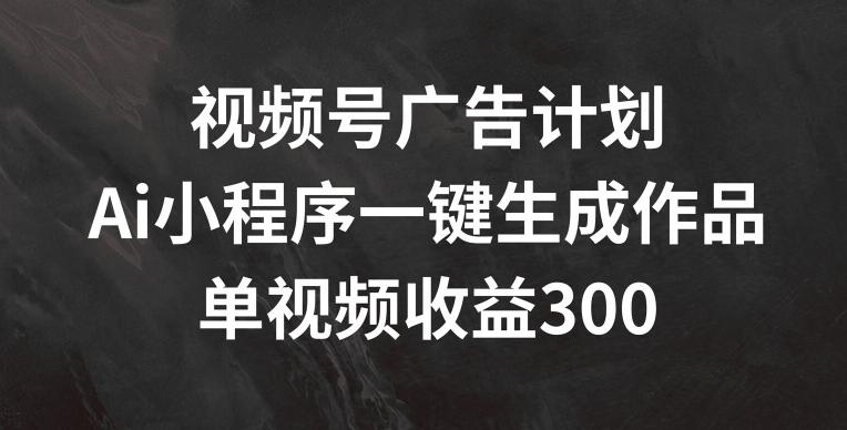 视频号广告计划，AI小程序一键生成作品， 单视频收益300+【揭秘】-禾谷轻创网