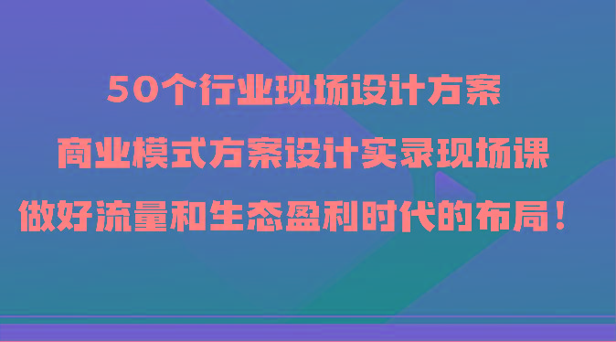 50个行业现场设计方案，商业模式方案设计实录现场课，做好流量和生态盈利时代的布局！-禾谷轻创网