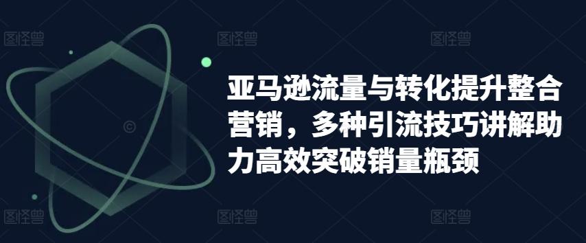 亚马逊流量与转化提升整合营销，多种引流技巧讲解助力高效突破销量瓶颈-禾谷轻创网