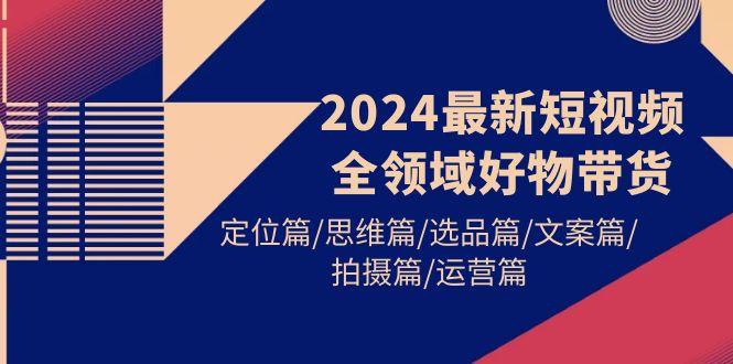 (9818期)2024最新短视频全领域好物带货 定位篇/思维篇/选品篇/文案篇/拍摄篇/运营篇-禾谷轻创网