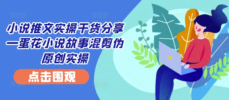 小说推文实操干货分享—蛋花小说故事混剪伪原创实操-禾谷轻创网