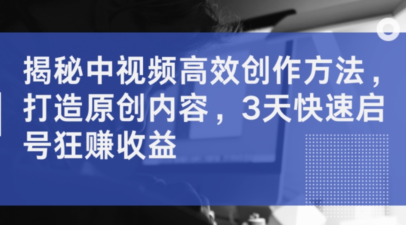 揭秘中视频高效创作方法，打造原创内容，3天快速启号狂赚收益-禾谷轻创网