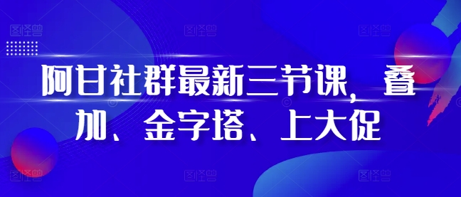 阿甘社群最新三节课，叠加、金字塔、上大促-禾谷轻创网