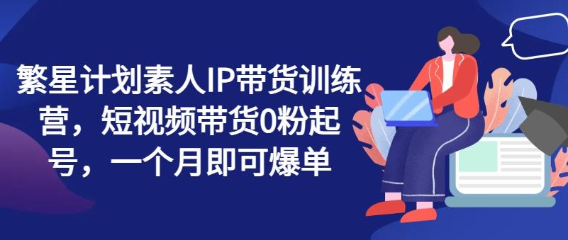 繁星计划素人IP带货训练营，短视频带货0粉起号，一个月即可爆单-禾谷轻创网
